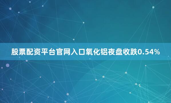 股票配资平台官网入口氧化铝夜盘收跌0.54%