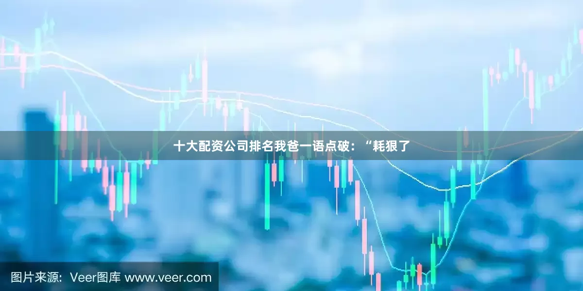 十大配资公司排名我爸一语点破：“耗狠了