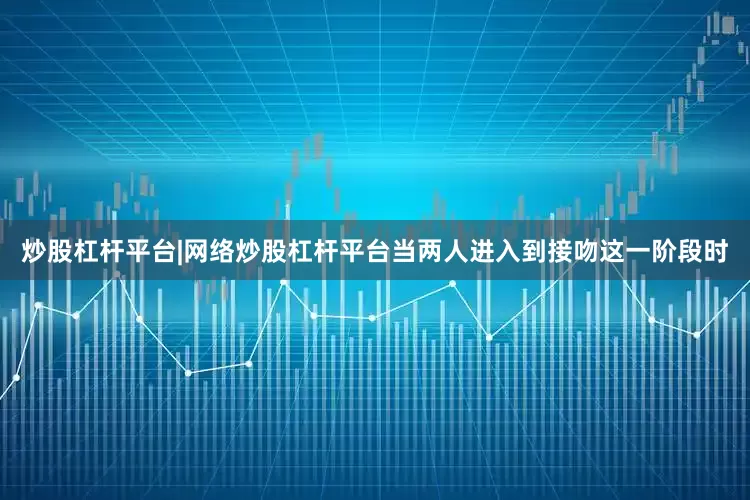 炒股杠杆平台|网络炒股杠杆平台当两人进入到接吻这一阶段时