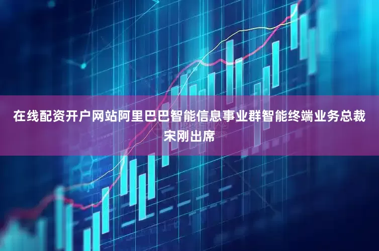 在线配资开户网站阿里巴巴智能信息事业群智能终端业务总裁宋刚出席
