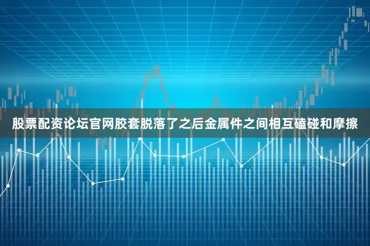 股票配资论坛官网胶套脱落了之后金属件之间相互磕碰和摩擦