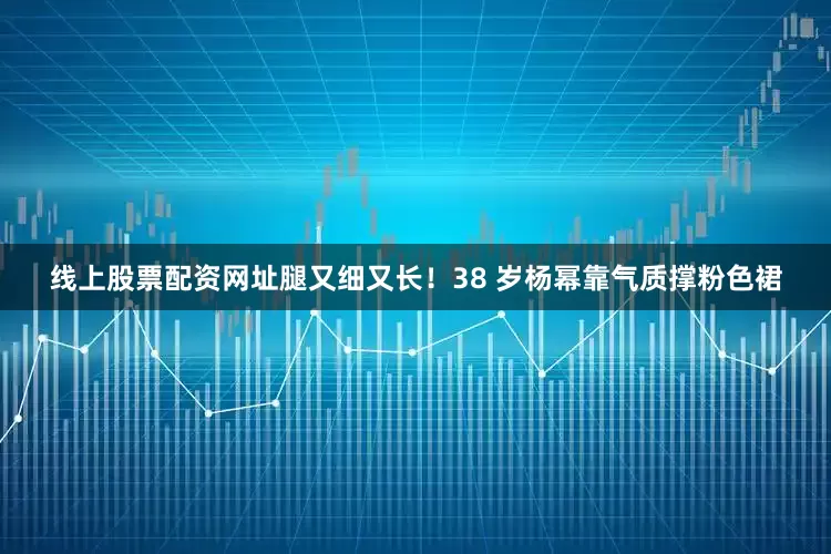 线上股票配资网址腿又细又长！38 岁杨幂靠气质撑粉色裙