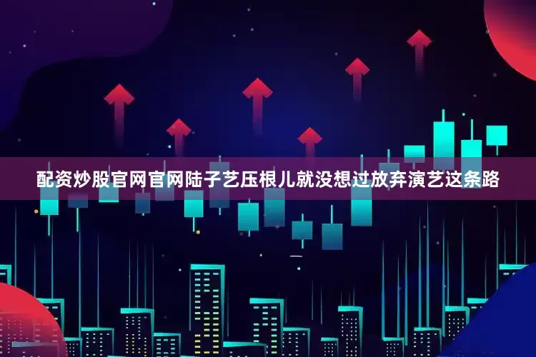 配资炒股官网官网陆子艺压根儿就没想过放弃演艺这条路